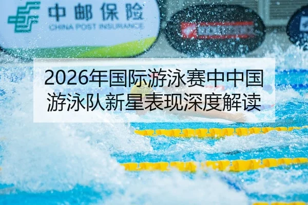 2026年国际游泳赛中中国游泳队新星表现深度解读