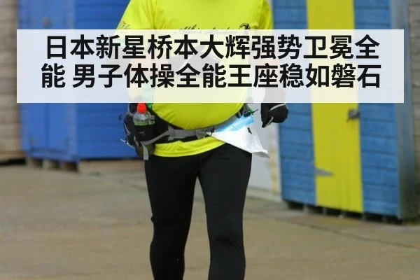日本新星桥本大辉强势卫冕全能 男子体操全能王座稳如磐石